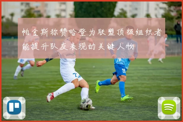 帕金斯称赞哈登为联盟顶级组织者能提升队友表现的关键人物