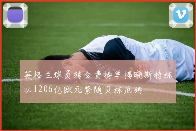 英格兰球员转会费榜单揭晓斯特林以1206亿欧元紧随贝林厄姆