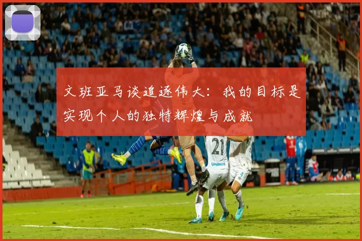 文班亚马谈追逐伟大：我的目标是实现个人的独特辉煌与成就