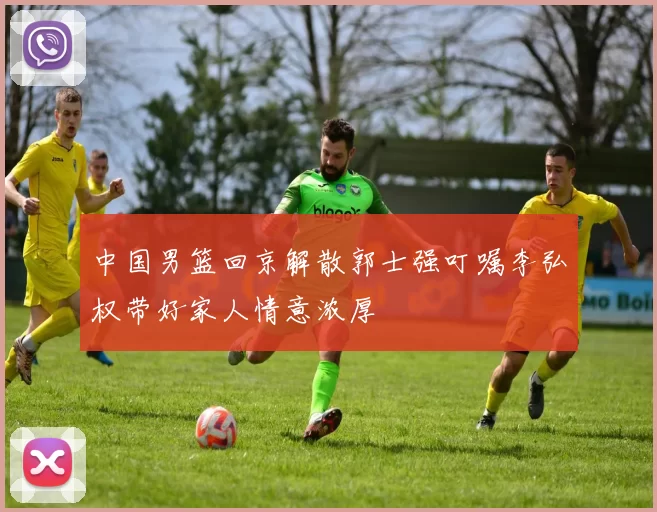 中国男篮回京解散郭士强叮嘱李弘权带好家人情意浓厚
