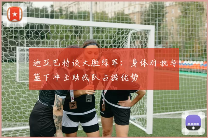 迪亚巴特谈大胜绿军：身体对抗与篮下冲击助我队占据优势