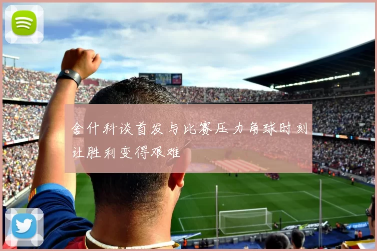 舍什科谈首发与比赛压力角球时刻让胜利变得艰难