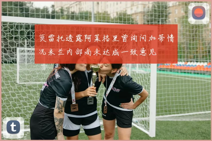莫雷托透露阿莱格里曾询问加蒂情况米兰内部尚未达成一致意见