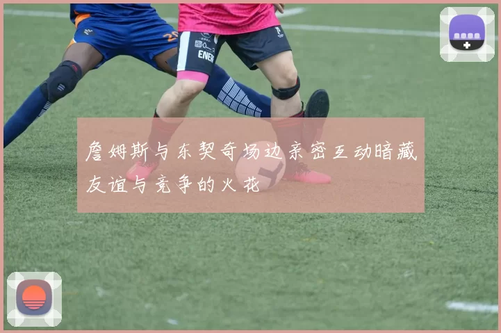 詹姆斯与东契奇场边亲密互动暗藏友谊与竞争的火花