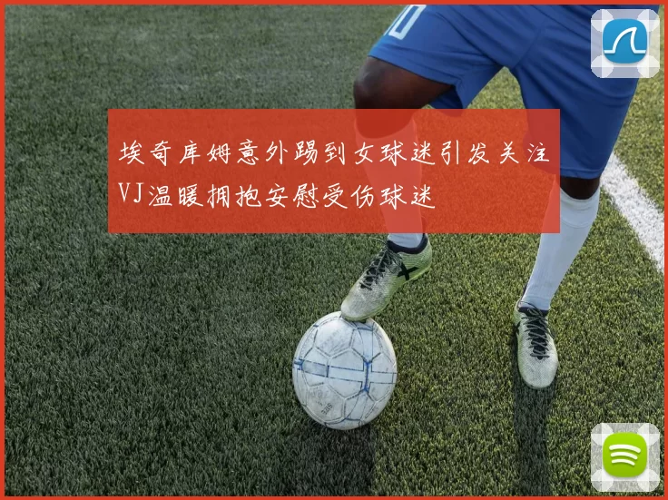 埃奇库姆意外踢到女球迷引发关注VJ温暖拥抱安慰受伤球迷