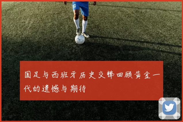 国足与西班牙历史交锋回顾黄金一代的遗憾与期待