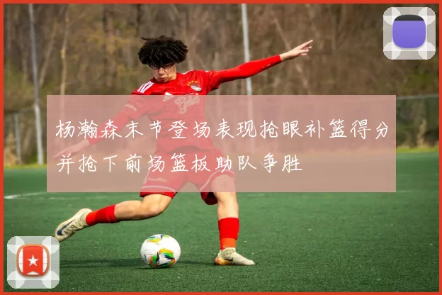 杨瀚森末节登场表现抢眼补篮得分并抢下前场篮板助队争胜