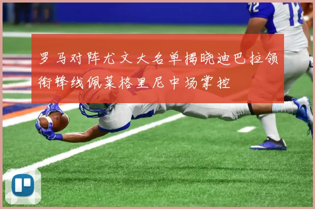 罗马对阵尤文大名单揭晓迪巴拉领衔锋线佩莱格里尼中场掌控
