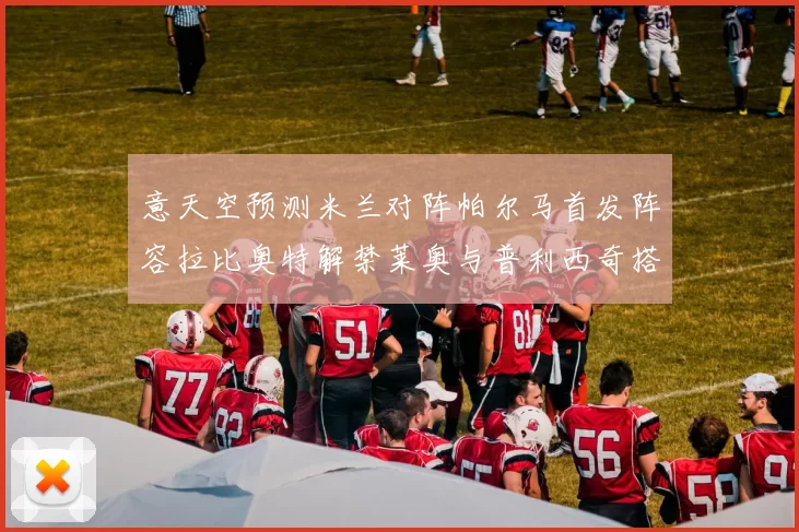 意天空预测米兰对阵帕尔马首发阵容拉比奥特解禁莱奥与普利西奇搭档出战