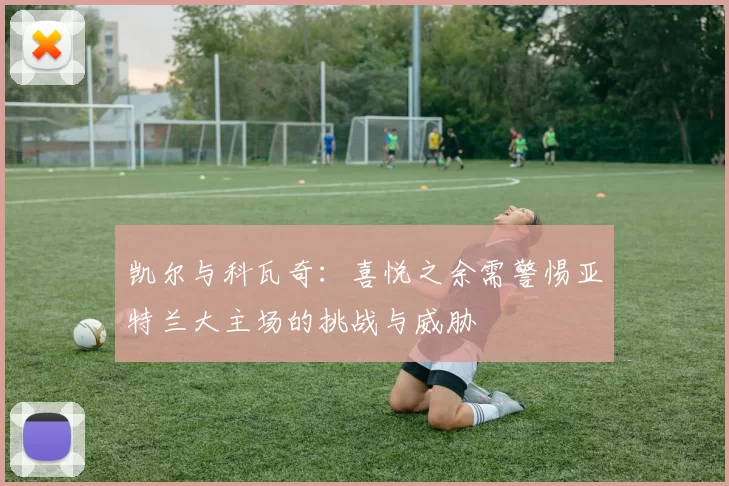 凯尔与科瓦奇：喜悦之余需警惕亚特兰大主场的挑战与威胁