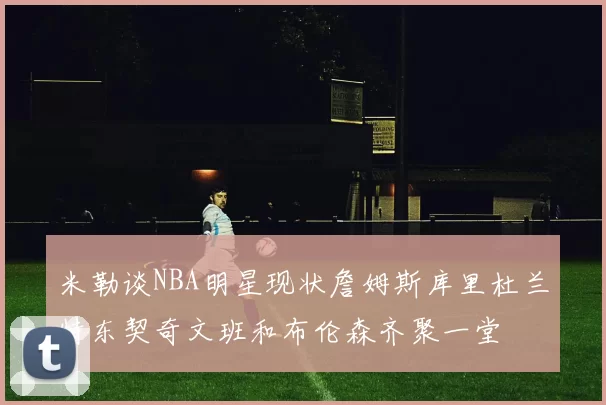 米勒谈NBA明星现状詹姆斯库里杜兰特东契奇文班和布伦森齐聚一堂