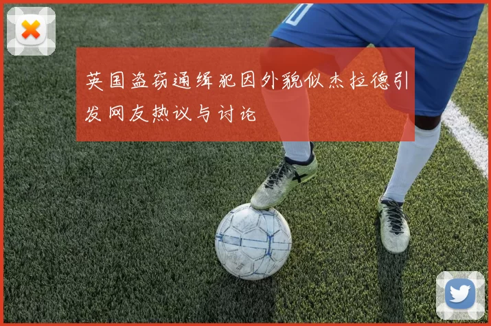 英国盗窃通缉犯因外貌似杰拉德引发网友热议与讨论