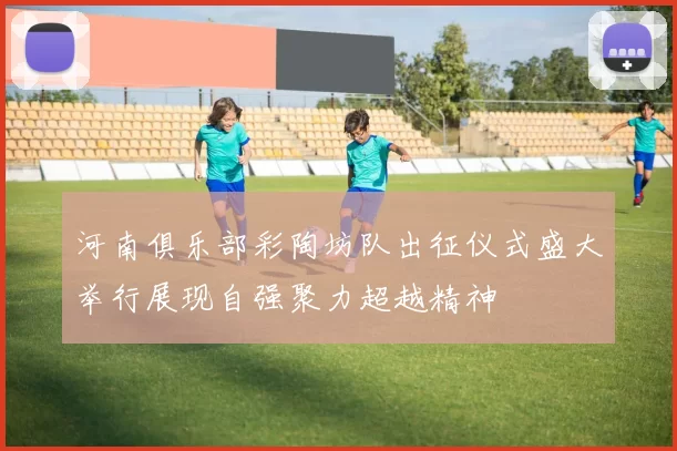 河南俱乐部彩陶坊队出征仪式盛大举行展现自强聚力超越精神