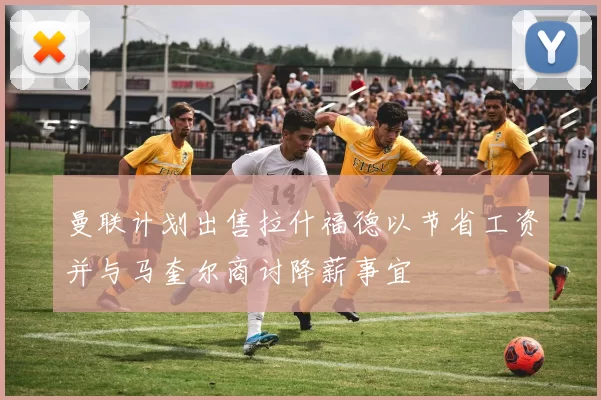 曼联计划出售拉什福德以节省工资并与马奎尔商讨降薪事宜