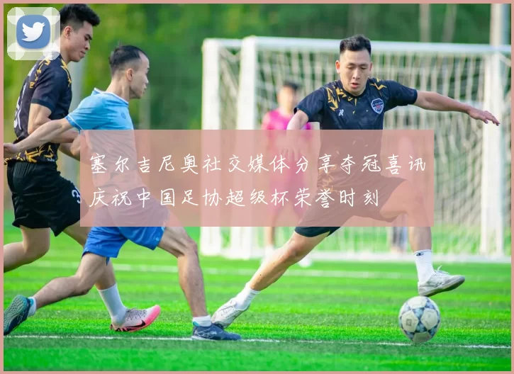塞尔吉尼奥社交媒体分享夺冠喜讯庆祝中国足协超级杯荣誉时刻