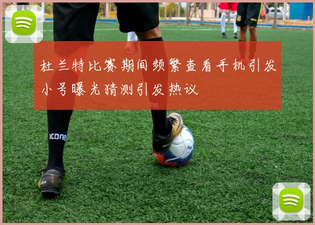 杜兰特比赛期间频繁查看手机引发小号曝光猜测引发热议