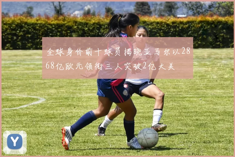 全球身价前十球员揭晓亚马尔以2868亿欧元领衔三人突破2亿大关