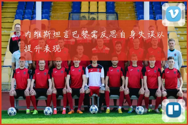 内维斯坦言巴黎需反思自身失误以提升表现