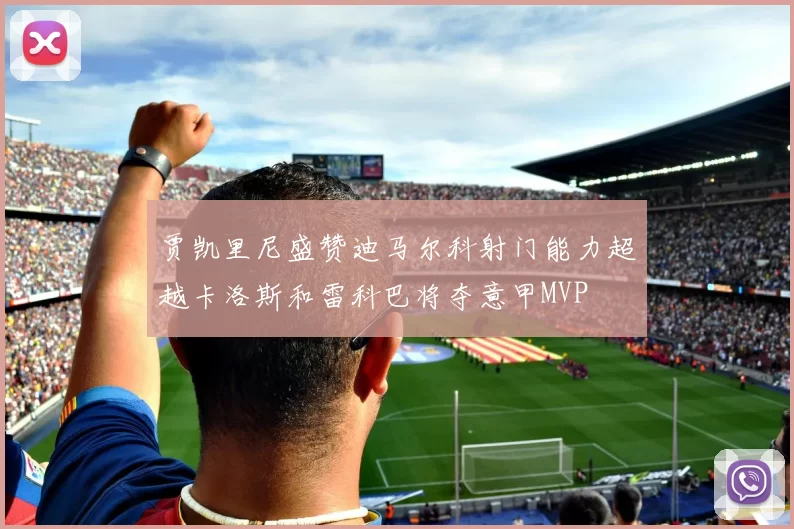 贾凯里尼盛赞迪马尔科射门能力超越卡洛斯和雷科巴将夺意甲MVP