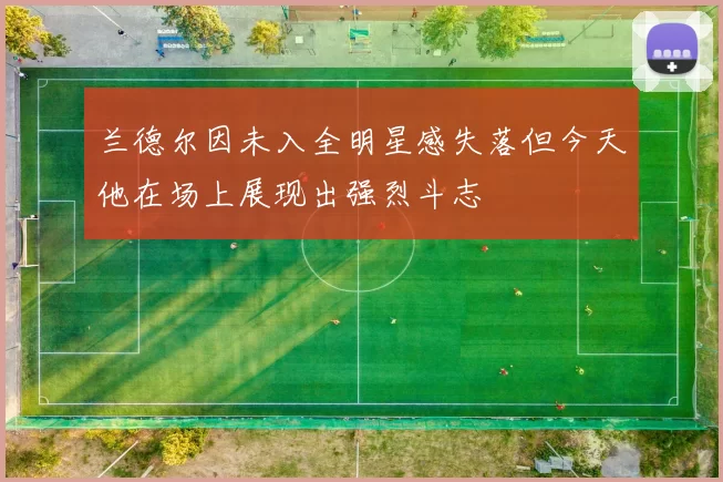 兰德尔因未入全明星感失落但今天他在场上展现出强烈斗志