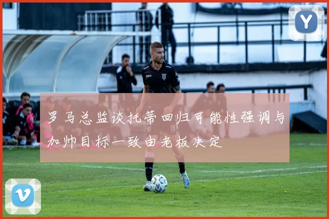 罗马总监谈托蒂回归可能性强调与加帅目标一致由老板决定
