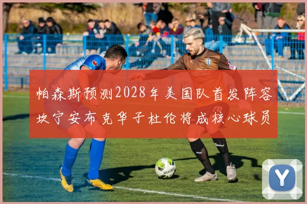 帕森斯预测2028年美国队首发阵容坎宁安布克华子杜伦将成核心球员